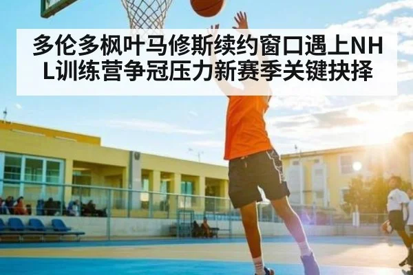 多伦多枫叶马修斯续约窗口遇上NHL训练营争冠压力新赛季关键抉择