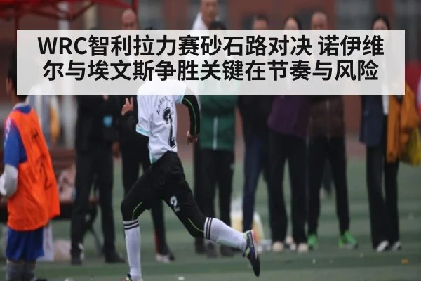WRC智利拉力赛砂石路对决 诺伊维尔与埃文斯争胜关键在节奏与风险