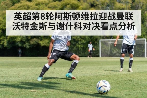 英超第8轮阿斯顿维拉迎战曼联 沃特金斯与谢什科对决看点分析