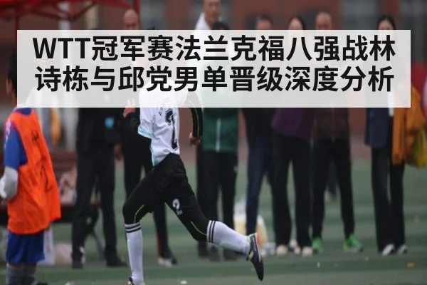 WTT冠军赛法兰克福八强战林诗栋与邱党男单晋级深度分析